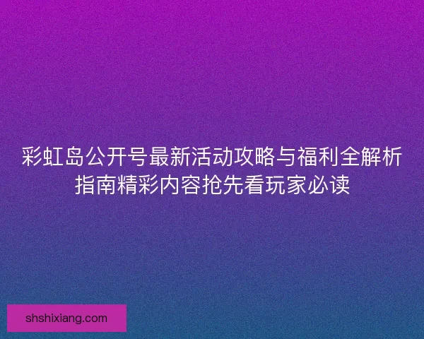 彩虹岛公开号最新活动攻略与福利全解析指南精彩内容抢先看玩家必读