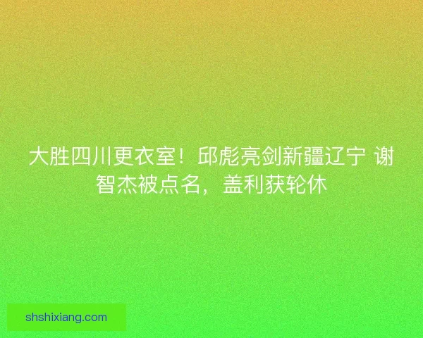 大胜四川更衣室！邱彪亮剑新疆辽宁 谢智杰被点名，盖利获轮休