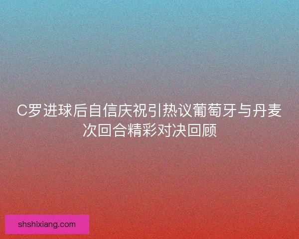 C罗进球后自信庆祝引热议葡萄牙与丹麦次回合精彩对决回顾