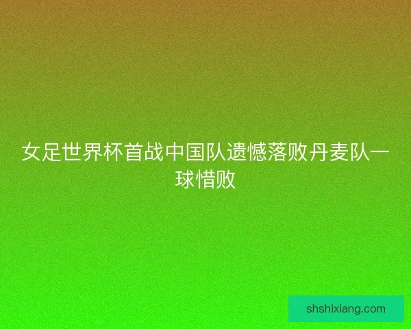 女足世界杯首战中国队遗憾落败丹麦队一球惜败