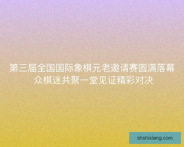 第三届全国国际象棋元老邀请赛圆满落幕 众棋迷共聚一堂见证精彩对决