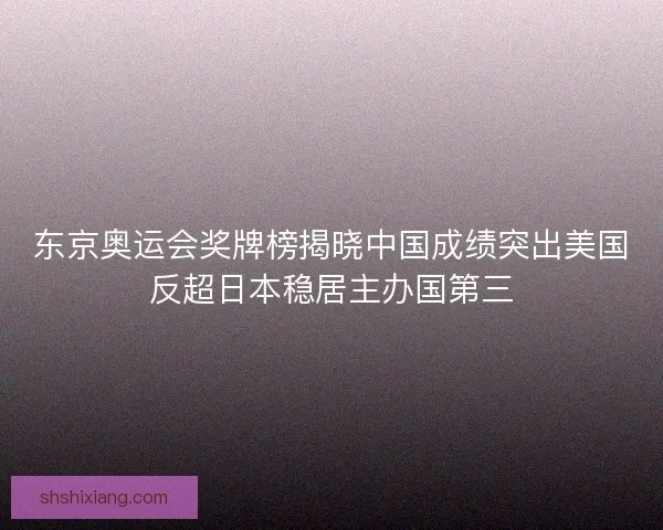 东京奥运会奖牌榜揭晓中国成绩突出美国反超日本稳居主办国第三