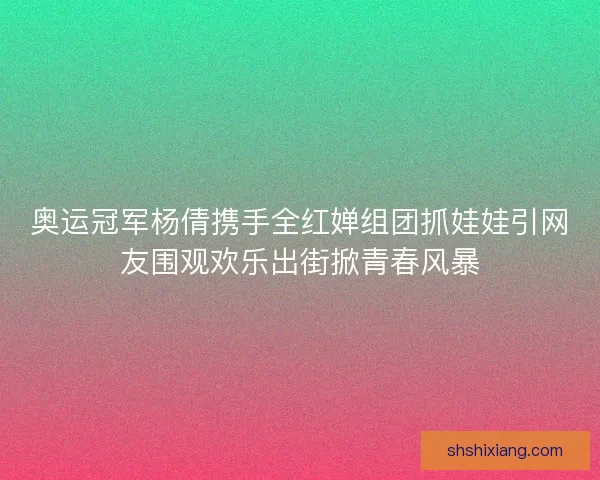 奥运冠军杨倩携手全红婵组团抓娃娃引网友围观欢乐出街掀青春风暴