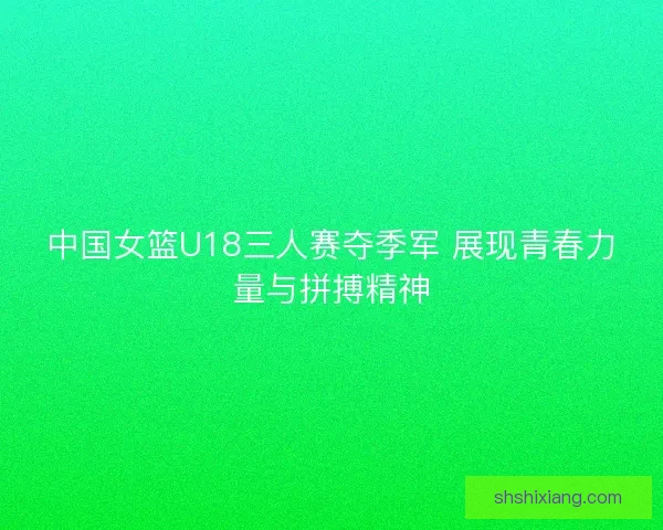 中国女篮U18三人赛夺季军 展现青春力量与拼搏精神