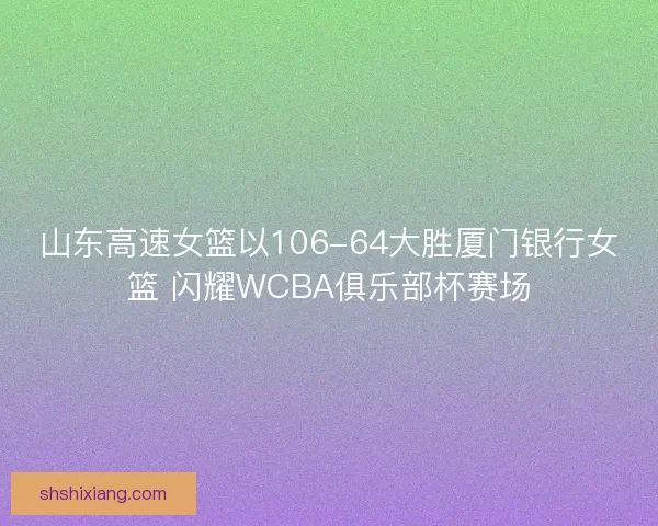 山东高速女篮以106-64大胜厦门银行女篮 闪耀WCBA俱乐部杯赛场