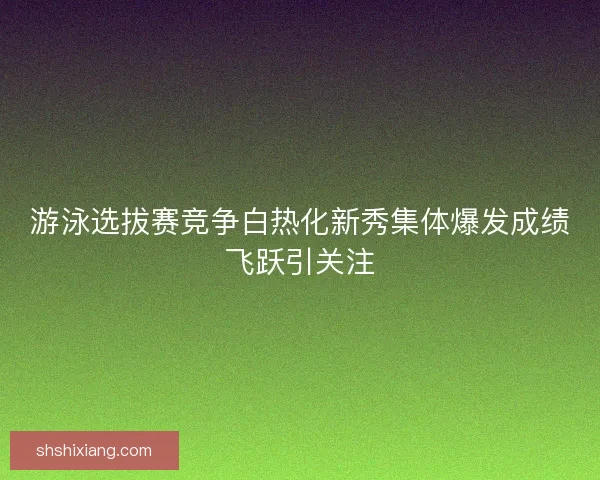 游泳选拔赛竞争白热化新秀集体爆发成绩飞跃引关注
