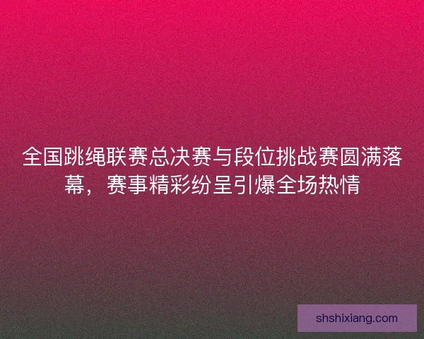 全国跳绳联赛总决赛与段位挑战赛圆满落幕，赛事精彩纷呈引爆全场热情