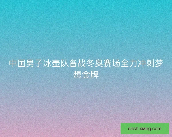 中国男子冰壶队备战冬奥赛场全力冲刺梦想金牌