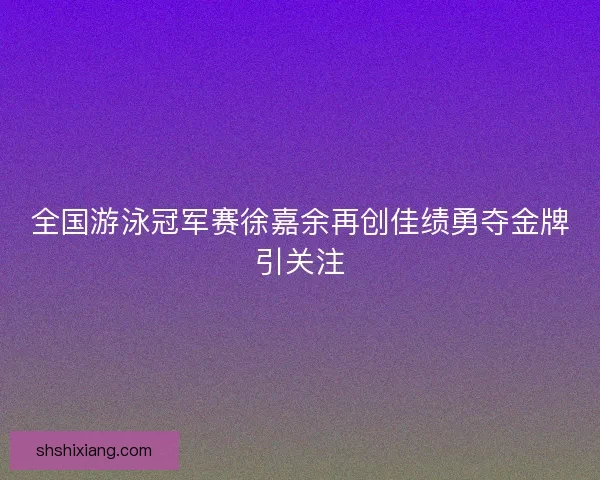 全国游泳冠军赛徐嘉余再创佳绩勇夺金牌引关注