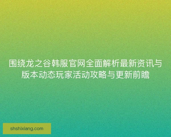 围绕龙之谷韩服官网全面解析最新资讯与版本动态玩家活动攻略与更新前瞻