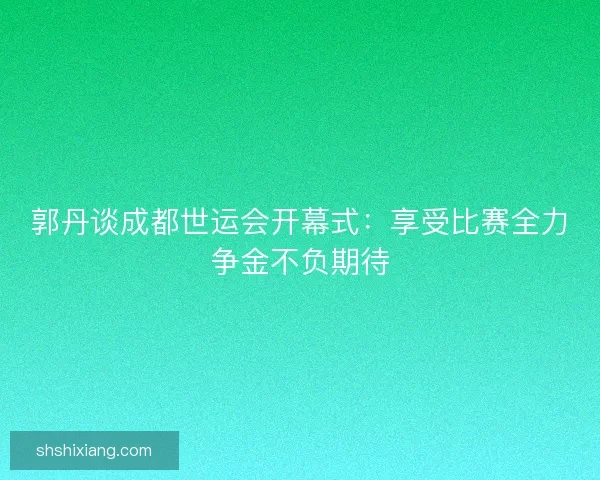 郭丹谈成都世运会开幕式：享受比赛全力争金不负期待