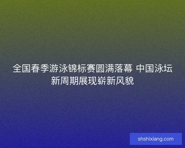 全国春季游泳锦标赛圆满落幕 中国泳坛新周期展现崭新风貌